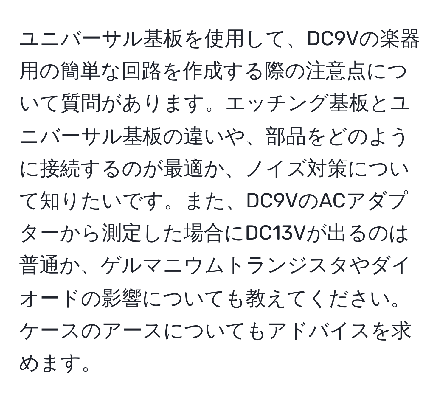 ユニバーサル基板を使用して、DC9Vの楽器用の簡単な回路を作成する際の注意点について質問があります。エッチング基板とユニバーサル基板の違いや、部品をどのように接続するのが最適か、ノイズ対策について知りたいです。また、DC9VのACアダプターから測定した場合にDC13Vが出るのは普通か、ゲルマニウムトランジスタやダイオードの影響についても教えてください。ケースのアースについてもアドバイスを求めます。