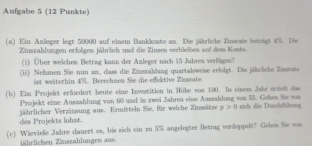 Aufgabe 5 (12 Punkte) 
(a) Ein Anleger legt 50000 auf einem Bankkonto an. Die jährliche Zinsrate beträgt 4%. Die 
Zinszahlungen erfolgen jährlich und die Zinsen verbleiben auf dem Konto. 
(i) Über welchen Betrag kann der Anleger nach 15 Jahren verfügen? 
(ii) Nehmen Sie nun an, dass die Zinszahlung quartalsweise erfolgt. Die jährliche Zinsrate 
ist weiterhin 4%. Berechnen Sie die effektive Zinsrate. 
(b) Ein Projekt erfordert heute eine Investition in Höhe von 100. In einem Jahr erzielt das 
Projekt eine Auszahlung von 60 und in zwei Jahren eine Auszahlung von 55. Gehen Sie von 
jährlicher Verzinsung aus. Ermitteln Sie, für welche Zinssätze p>0 sich die Durchfühung 
des Projekts lohnt. 
(c) Wieviele Jahre dauert es, bis sich ein zu 5% angelegter Betrag verdoppelt? Gehen Sie von 
jährlichen Zinszahlungen aus.