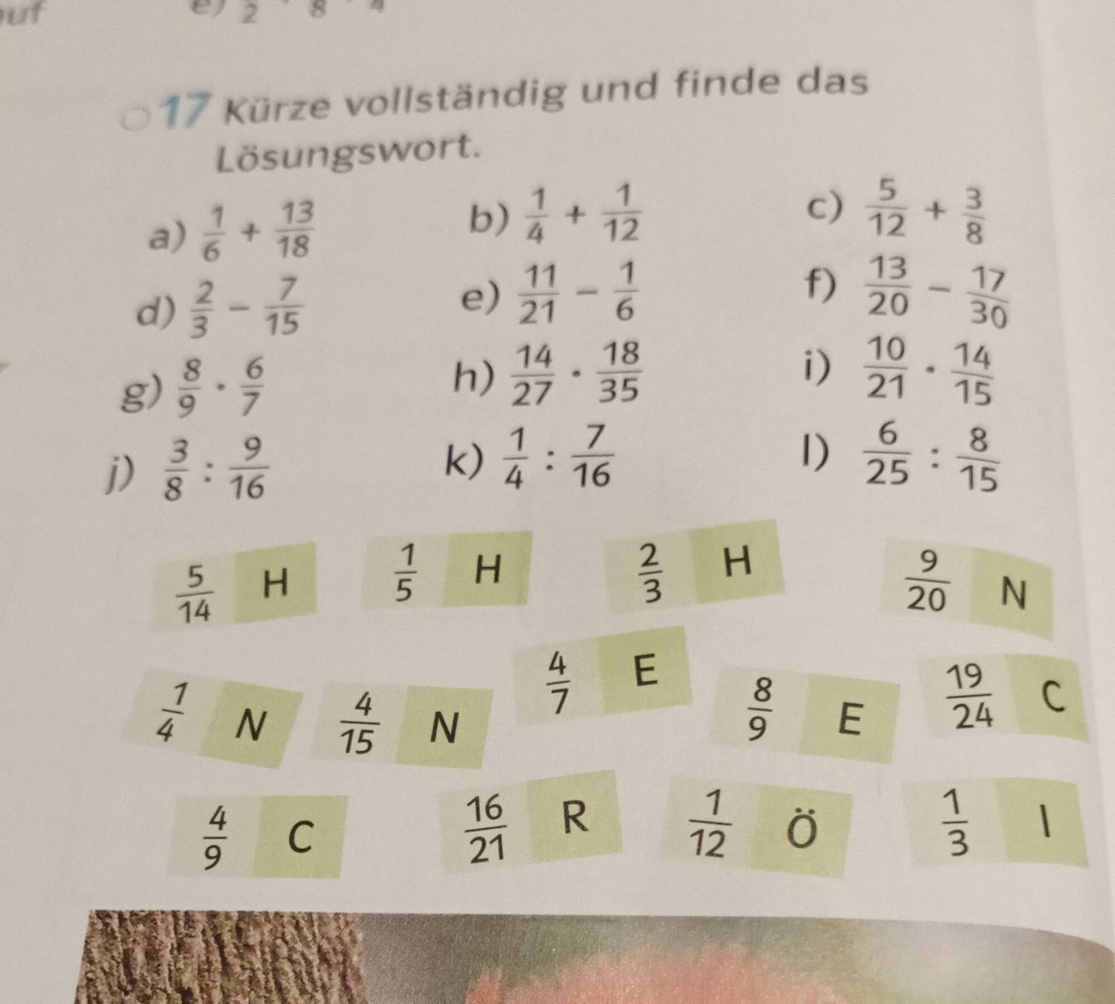 uf 
e 2 
17 Kürze vollständig und finde das 
Lösungswort. 
a)  1/6 + 13/18  b)  1/4 + 1/12 
c)  5/12 + 3/8 
e)  11/21 - 1/6 
d)  2/3 - 7/15  f)  13/20 - 17/30 
g)  8/9 ·  6/7 
h)  14/27 ·  18/35  i)  10/21 ·  14/15 
j)  3/8 : 9/16 
I) 
k)  1/4 : 7/16   6/25 : 8/15 
 5/14  H
 1/5  H
 2/3  H
 9/20  N
 4/7  E
 8/9 
 1/4  N  4/15  N E
 19/24  C
 4/9  C
 16/21  R
 1/12  O
 1/3  