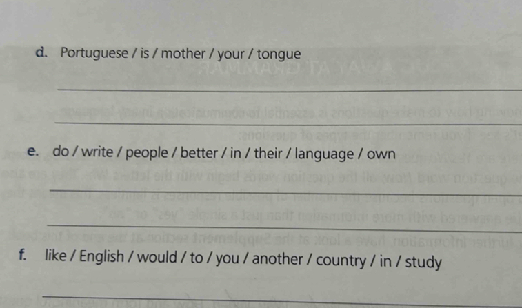 Portuguese / is / mother / your / tongue 
_ 
_ 
e. do / write / people / better / in / their / language / own 
_ 
_ 
f. like / English / would / to / you / another / country / in / study 
_ 
_