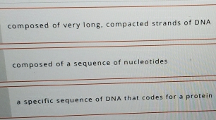 composed of very long, compacted strands of DNA 
_ 
_ 
_ 
composed of a sequence of nucleotides 
_ 
_ 
_ 
a specific sequence of DNA that codes for a protein 
_