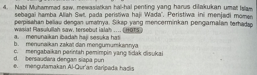 Nabi Muhammad saw. mewasiatkan hal-hal penting yang harus dilakukan umat Islam
sebagai hamba Allah Swt. pada peristiwa haji Wada'. Peristiwa ini menjadi momen
perpisahan beliau dengan umatnya. Sikap yang mencerminkan pengamalan terhadap
wasiat Rasulullah saw. tersebut ialah ... HOTS
a. menunaikan ibadah haji sesuka hati
b. menunaikan zakat dan mengumumkannya
c. mengabaikan perintah pemimpin yang tidak disukai
d. bersaudara dengan siapa pun
e. mengutamakan Al-Qur’an daripada hadis