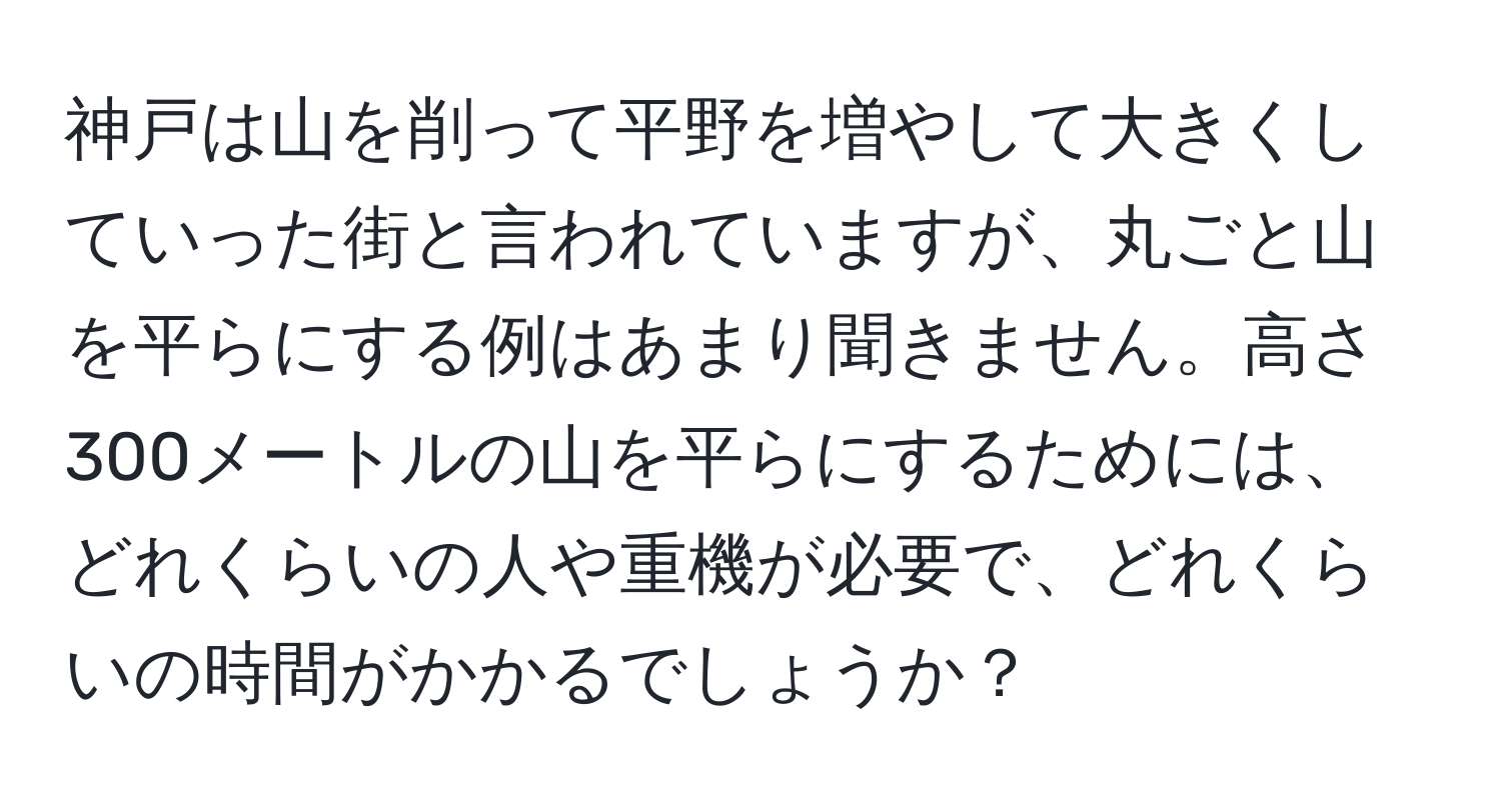 神戸は山を削って平野を増やして大きくしていった街と言われていますが、丸ごと山を平らにする例はあまり聞きません。高さ300メートルの山を平らにするためには、どれくらいの人や重機が必要で、どれくらいの時間がかかるでしょうか？