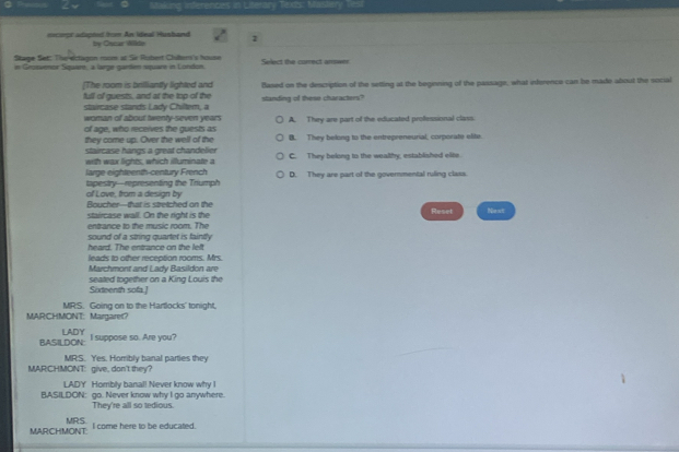 Masking ferences in Literary
==ceor aapted from An lteal Hustand by Oncar W0do 1
Stage Set: The elctagon mom at Sir Rubert Clubern's house
in Geotvenor Square, a lrge garden square in London. Select the correct arswer
[The room is brilliantly lighted and Blased on the description of the setting at the beginning of the passage, what inference can be made about the social
full of guests, and at the top of the standing of these characters?
tarcas e stands Lady Chitem a
woman of about twenty-seven years
of age, who recerves the quests as A. They are part of the educated professional class
they come up. Over the well of the B. They belong to the entrepreneurial, corporate elite.
staircase hangs a great chandelier 
with wax lights, which illuminate a C. They belong to the wealthy, estabished elite.
large eighteenth-century French D. They are part of the governmental ruling class.
of Love, from a design by tapestry-representing the Triumph
Roucher-that is stretched on the
staircase wall. On the right is the Reset Nest
entrance to the music room. The
heard. The entrance on the left sound of a string quartet is fainitly
leads to other reception rooms. Mrs
Marchmont and Lady Basildon are
Sixteenth sofa.] seated together on a King Louis the
MRS. Going on to the Hartlocks' tonight,
MARCHMONT: Margarer？
BASILDON: LADY
I suppose so. Are you?
MRS. Yes. Horribly banal parties they
MAR!CHMONT: give, don't they?
LADY Hombly banal! Never know why I
BASILDON: go. Never know why I go anywhere.
They're all so tedious.
I come here to be educated.
MARCHMONT: MRS