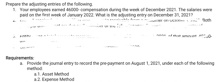 Prepare the adjusting entries of the following. 
1. Your employees earned 46000 - compensation during the week of December 2021. The salaries were 
paid on the first week of January 2022. What is the adjusting entry on December 31, 2021? 
∠ C1 _ `` i on e . '' ` Both 
par ano est e e d u e or C a ntember of te fol l e in g v e e 
. Entity has a éatal snssunte renciven of that amount 450. 0−
wo , 
UIT ANO 
Requirements: 
a. Provide the journal entry to record the pre-payment on August 1, 2021, under each of the following 
method: 
a.1. Asset Method 
a.2. Expense Method