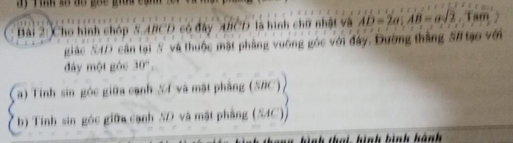 ay Tinh số do goc giữa cạn 
Bài 2: Cho hình chóp 8.ABCD có đây ABCD là hình chữ nhật và AD=2a; AB=asqrt(2). Tam 
giác N4D cân tại N và thuộc mặt phẳng vuông góc với đây. Đường thắng #8 tạo với 
đây một góc 30°, 
a) Tính sin góc giữa cạnh S4 và mặt phẳng (SBC) 
b) Tính sin góc giữa cạnh SD và mặt phầng (SAC 
ình thoi hình bình hành