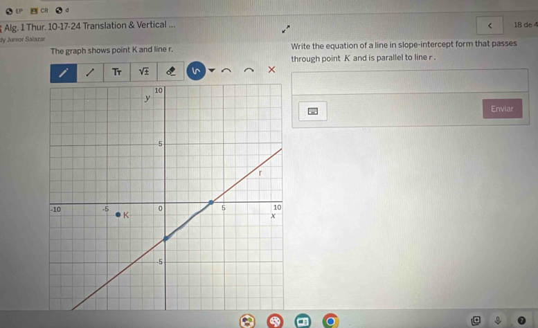 Alg. 1 Thur. 10-17-24 Translation & Vertical ... 18 de 4 
dy Junior Salazar 
The graph shows point K and line r. Write the equation of a line in slope-intercept form that passes 
through point K and is parallel to line r. 
Tr sqrt(± ) × 
Enviar