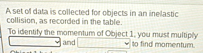 A set of data is collected for objects in an inelastic 
collision, as recorded in the table. 
To identify the momentum of Object 1, you must multiply 
□ and □ vee to find momentum.