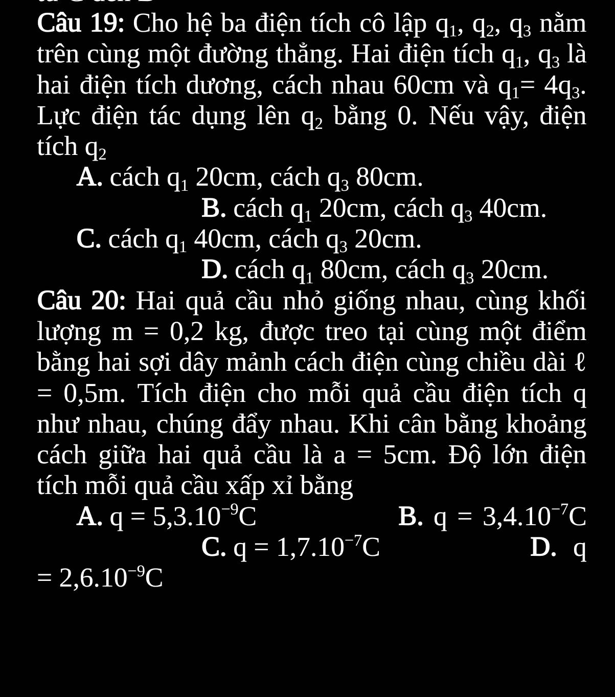 Cho hệ ba điện tích cô lập q_1, q_2, q_3 nằm
trên cùng một đường thằng. Hai điện tích q_1, q_3 là
hai điện tích dương, cách nhau 60cm và q_1=4q_3. 
Lực điện tác dụng lên q_2 bằng 0. Nếu vậy, điện
tích q_2
A. cách q_1 20cm, cách q_380cm.
B. cách q_120cm , cách q_340cm.
C. cách q_1 40cm, cách q_320cm.
D. cách q_1 80 Ocm, cách q_320cm. 
Câu 20: Hai quả cầu nhỏ giống nhau, cùng khối
lượng m=0, 2kg;, được treo tại cùng một điểm
bằng hai sợi dây mảnh cách điện cùng chiều dài ł
=0,5m. Tích điện cho mỗi quả cầu điện tích q
như nhau, chúng đẩy nhau. Khi cân bằng khoảng
cách giữa hai quả cầu là a=5cm. Độ lớn điện
tích mỗi quả cầu xấp xỉ bằng
A. q=5, 3.10^(-9)C B. q=3, 4.10^(-7)C
C. q=1, 7.10^(-7)C D. q
=2,6.10^(-9)C