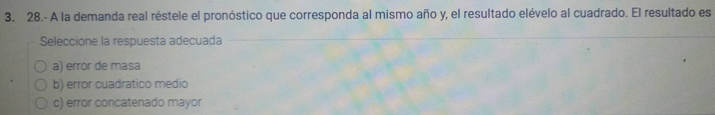 28.- A la demanda real réstele el pronóstico que corresponda al mismo año y, el resultado elévelo al cuadrado. El resultado es
Seleccione la respuesta adecuada
a) error de masa
b) error cuadratico medio
c) error concatenado mayor