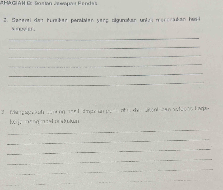 AHAGIAN B: Soalan Jawapan Pendek. 
2. Senarai dan huraikan peralatan yang digunakan untuk menentukan hasil 
kimpalan. 
_ 
_ 
_ 
_ 
_ 
_ 
3. Mengapakah penting hasil kimpalan perlu diuji dan ditentukan selepas kerja- 
kerja mengimpal dilakukan. 
_ 
_ 
_ 
_ 
_ 
_