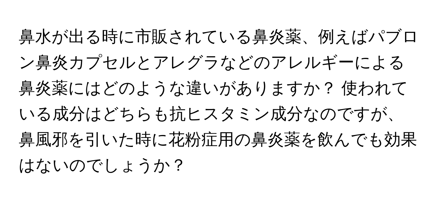 鼻水が出る時に市販されている鼻炎薬、例えばパブロン鼻炎カプセルとアレグラなどのアレルギーによる鼻炎薬にはどのような違いがありますか？ 使われている成分はどちらも抗ヒスタミン成分なのですが、鼻風邪を引いた時に花粉症用の鼻炎薬を飲んでも効果はないのでしょうか？