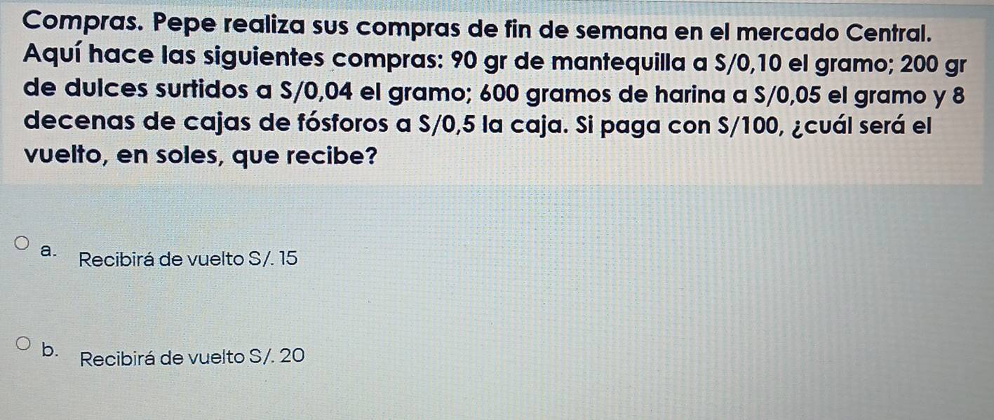 Compras. Pepe realiza sus compras de fin de semana en el mercado Central.
Aquí hace las siguientes compras: 90 gr de mantequilla a S/0,10 el gramo; 200 gr
de dulces surtidos a S/0,04 el gramo; 600 gramos de harina a S/0,05 el gramo y 8
decenas de cajas de fósforos a S/0,5 la caja. Si paga con S/100, ¿cuál será el
vuelto, en soles, que recibe?
a. Recibirá de vuelto S/. 15
b. Recibirá de vuelto S/. 20