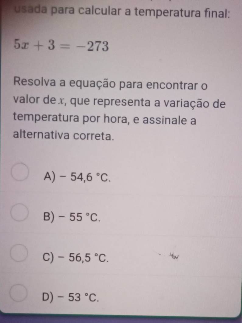 usada para calcular a temperatura final:
5x+3=-273
Resolva a equação para encontrar o
valor de x, que representa a variação de
temperatura por hora, e assinale a
alternativa correta.
A) -54,6°C.
B) -55°C.
C) -56,5°C.
D) -53°C.