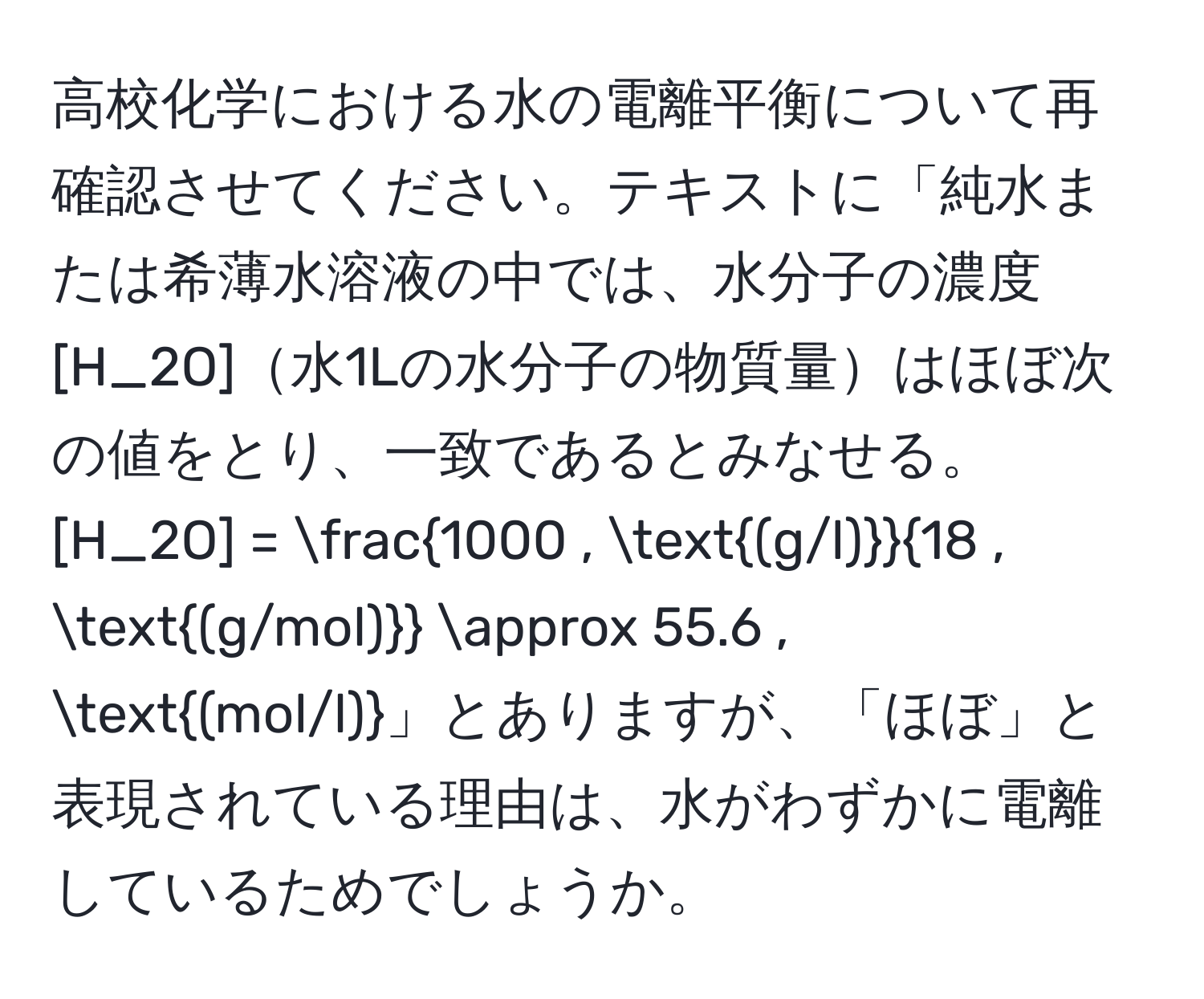 高校化学における水の電離平衡について再確認させてください。テキストに「純水または希薄水溶液の中では、水分子の濃度 [H_2O]水1Lの水分子の物質量はほぼ次の値をとり、一致であるとみなせる。 [H_2O] = frac1000 , (g/l)18 , (g/mol) approx 55.6 , (mol/l)」とありますが、「ほぼ」と表現されている理由は、水がわずかに電離しているためでしょうか。