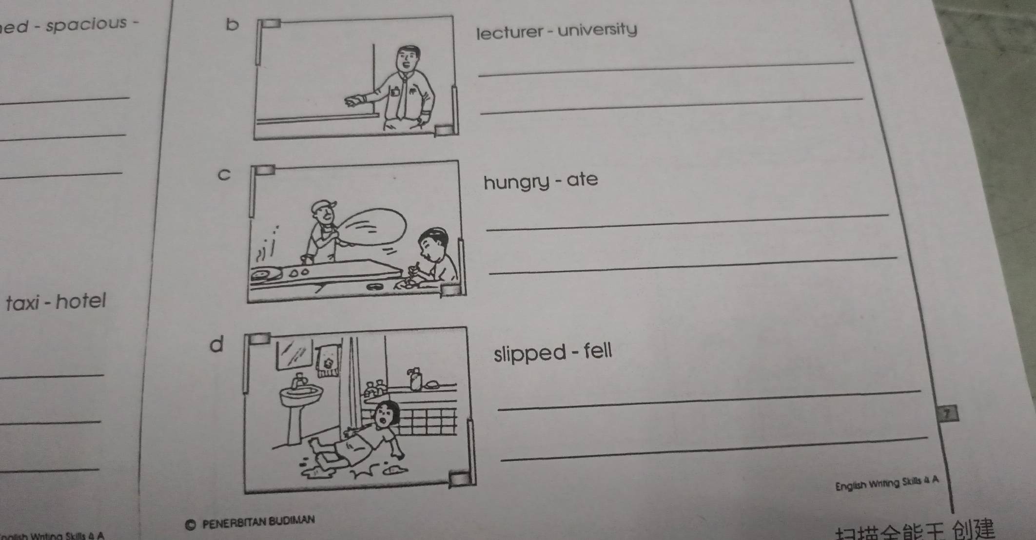 ed - spacious - b 
lecturer - university 
_ 
_ 
_ 
_ 
_ 
C 
hungry - ate 
_ 
_ 
taxi - hotel 
d 
_ 
slipped - fell 
_ 
_ 
7 
_ 
_ 
English Writing Skills 4 A 
◎ PENERBITAN BUDIMAN