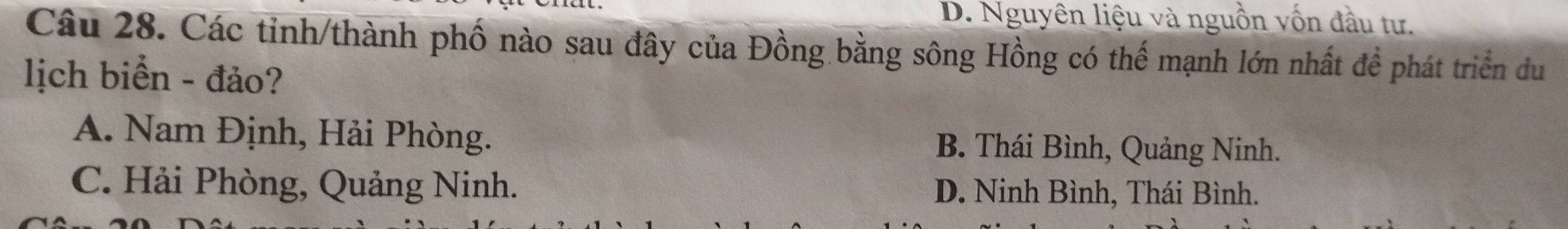 D. Nguyên liệu và nguồn vốn đầu tư.
Câu 28. Các tỉnh/thành phố nào sau đây của Đồng bằng sông Hồng có thể mạnh lớn nhất đề phát triển đu
lịch biển - đảo?
A. Nam Định, Hải Phòng. B. Thái Bình, Quảng Ninh.
C. Hải Phòng, Quảng Ninh. D. Ninh Bình, Thái Bình.