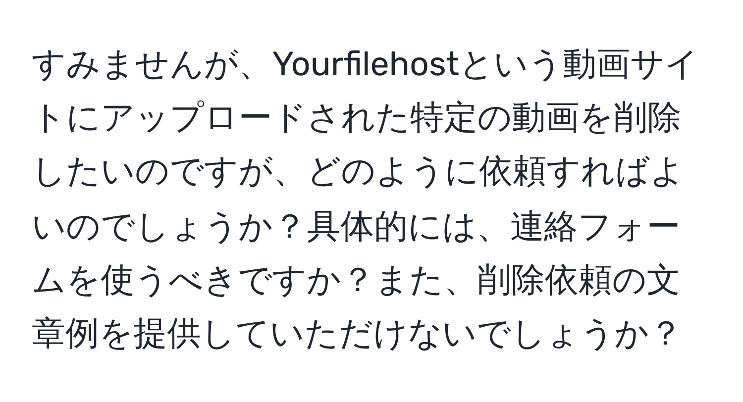 すみませんが、Yourfilehostという動画サイトにアップロードされた特定の動画を削除したいのですが、どのように依頼すればよいのでしょうか？具体的には、連絡フォームを使うべきですか？また、削除依頼の文章例を提供していただけないでしょうか？