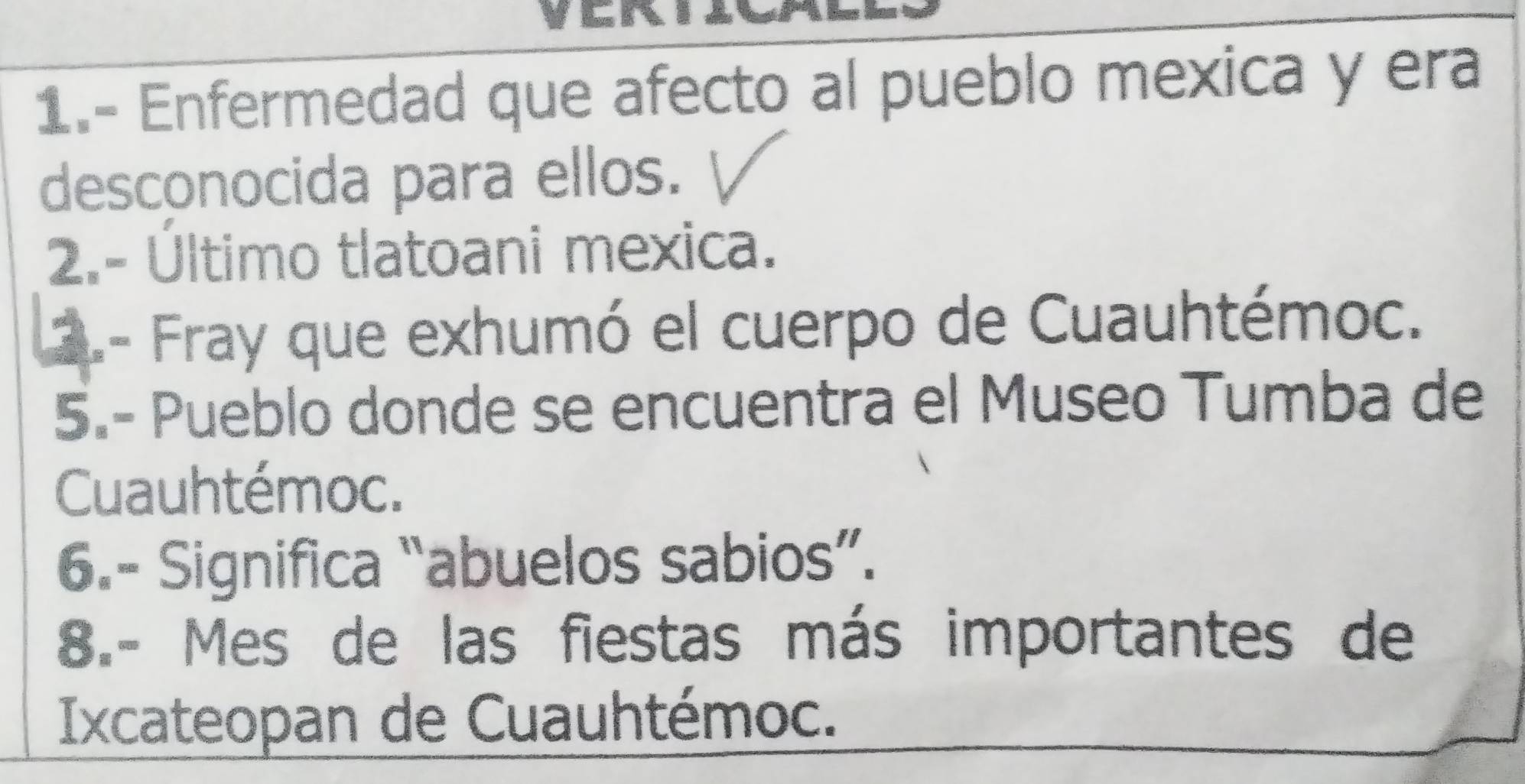 1.- Enfermedad que afecto al pueblo mexica y era 
desconocida para ellos. 
2.- Último tlatoani mexica. 
2.- Fray que exhumó el cuerpo de Cuauhtémoc. 
5.- Pueblo donde se encuentra el Museo Tumba de 
Cuauhtémoc. 
6.- Significa “abuelos sabios”. 
8.- Mes de las fiestas más importantes de 
Ixcateopan de Cuauhtémoc.