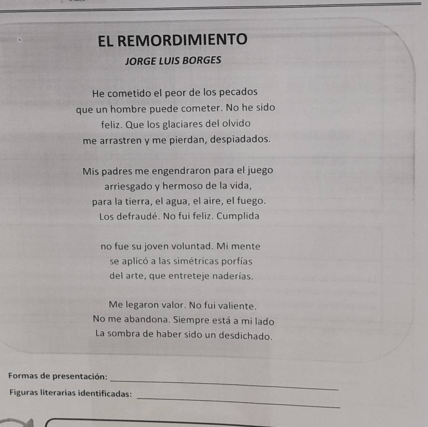 EL REMORDIMIENTO 
JORGE LUIS BORGES 
He cometido el peor de los pecados 
que un hombre puede cometer. No he sido 
feliz. Que los glaciares del olvido 
me arrastren y me pierdan, despiadados. 
Mis padres me engendraron para el juego 
arriesgado y hermoso de la vida, 
para la tierra, el agua, el aire, el fuego. 
Los defraudé. No fui feliz. Cumplida 
no fue su joven voluntad. Mi mente 
se aplicó a las simétricas porfías 
del arte, que entreteje naderías. 
Me legaron valor. No fui valiente. 
No me abandona. Siempre está a mi lado 
La sombra de haber sido un desdichado. 
_ 
Formas de presentación: 
_ 
Figuras literarias identificadas: