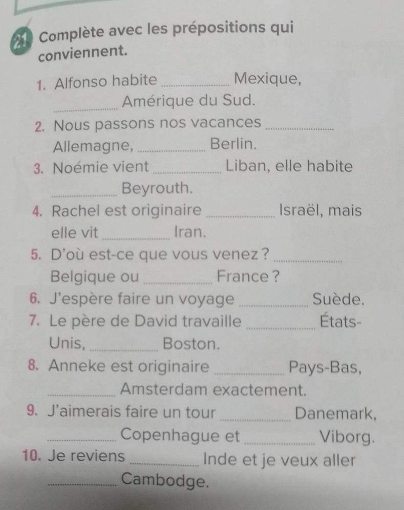 Complète avec les prépositions qui 
conviennent. 
1. Alfonso habite _Mexique, 
_Amérique du Sud. 
2. Nous passons nos vacances_ 
Allemagne, _Berlin. 
3. Noémie vient _Liban, elle habite 
_Beyrouth. 
4. Rachel est originaire _Israël, mais 
elle vit _Iran. 
5. D'où est-ce que vous venez ?_ 
Belgique ou _France ? 
6. J'espère faire un voyage _Suède. 
7. Le père de David travaille _États- 
Unis, _Boston. 
8. Anneke est originaire _Pays-Bas, 
_Amsterdam exactement. 
9. J’aimerais faire un tour _Danemark, 
_Copenhague et _Viborg. 
10. Je reviens _Inde et je veux aller 
_Cambodge.