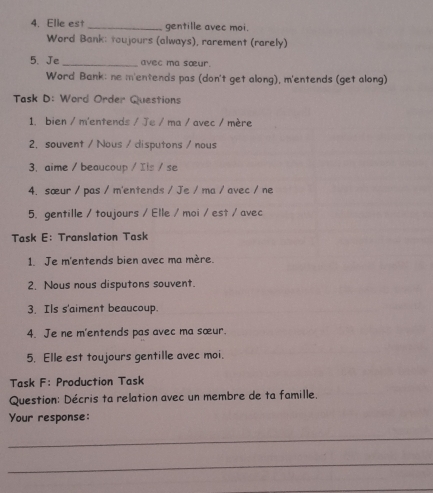 Elle est _gentille avec moi. 
Word Bank: toujours (always), rarement (rarely) 
5. Je _avec ma sœur. 
Word Bank: ne m'entends pas (don't get along), m'entends (get along) 
Task D: Word Order Questions 
1. bien / m'entends / Je / ma / avec / mère 
2. souvent / Nous / disputons / nous 
3. aime / beaucoup / Ils / se 
4.sœur / pas / m'entends / Je / ma / avec / ne 
5. gentille / toujours / Elle / moi / est / avec 
Task E: Translation Task 
1. Je m'entends bien avec ma mère. 
2. Nous nous disputons souvent. 
3. Ils s'aiment beaucoup. 
4. Je ne m'entends pas avec ma sœur. 
5. Elle est toujours gentille avec moi. 
Task F: Production Task 
Question: Décris ta relation avec un membre de ta famille. 
Your response: 
_ 
_ 
_