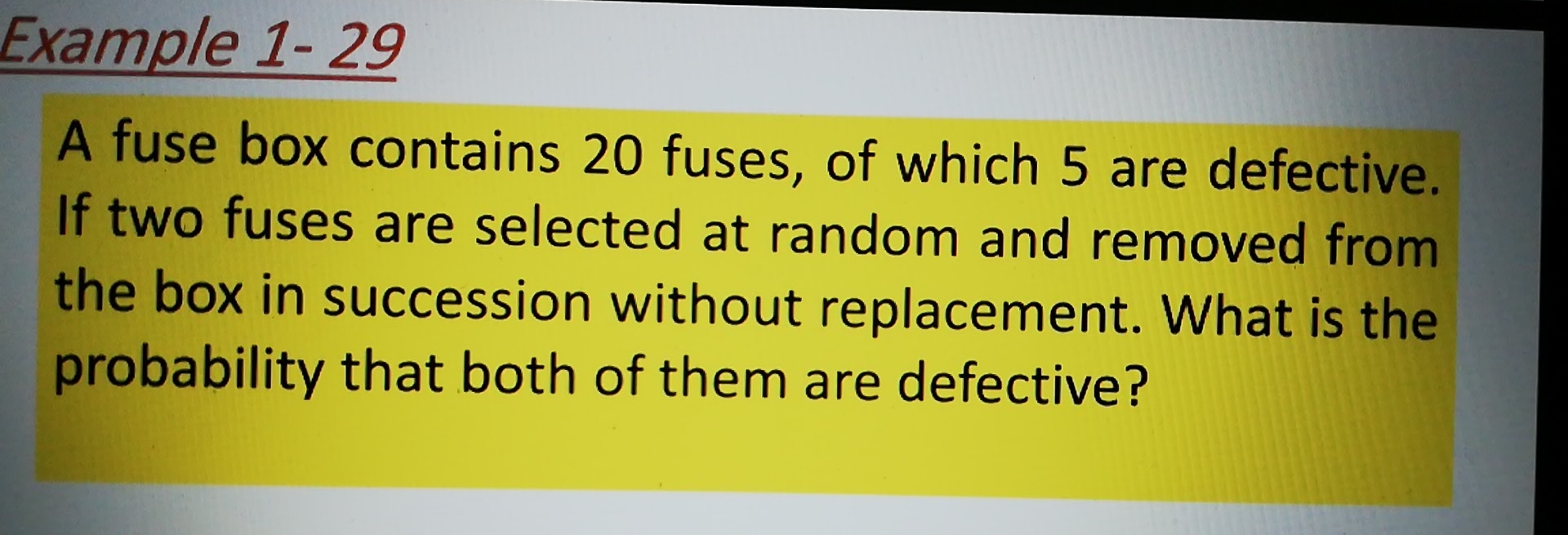 Example 1- 29
A fuse box contains 20 fuses, of which 5 are defective.
If two fuses are selected at random and removed from
the box in succession without replacement. What is the
probability that both of them are defective?