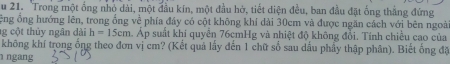 Trong một ổng nhỏ dài, một đầu kín, một đầu hở, tiết diện đều, ban đầu đặt ống thắng đứng 
ệng ổng hướng lên, trong ổng về phía đây có cột không khí dài 30cm và được ngăn cách với bên ngoài 
g c ột thủy ngân dài h=15cm Áp suất khi quyển 76cmHg và nhiệt độ không đổi. Tính chiều cao của 
không khí trong ống theo đơn vị cm? (Kết quả lấy đến 1 chữ số sau dấu phẩy thập phân). Biết ống đặ 
ngang