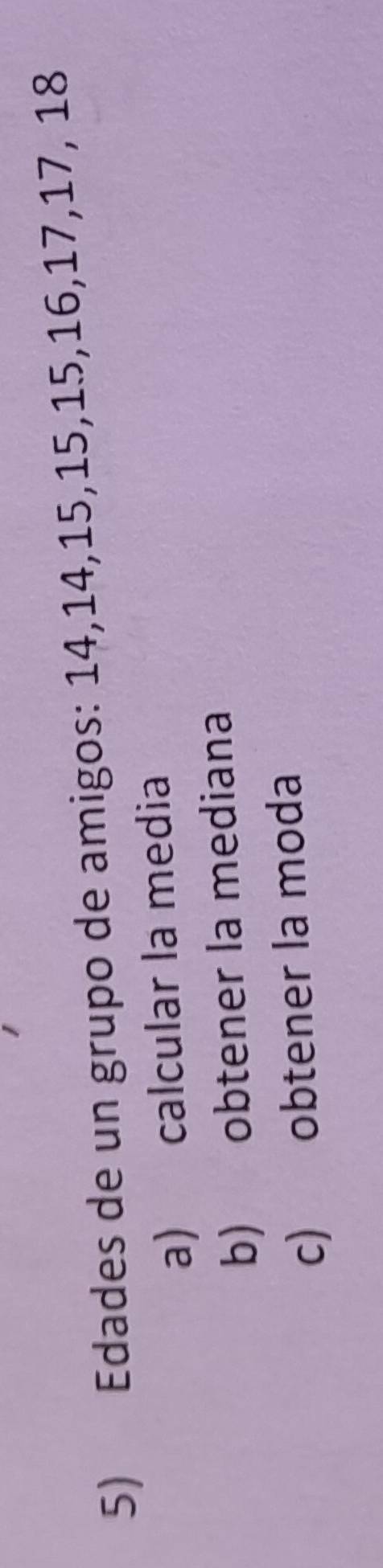 Edades de un grupo de amigos: 14, 14, 15, 15, 15, 16, 17, 17, 18
a) calcular la media 
b) obtener la mediana 
c) obtener la moda