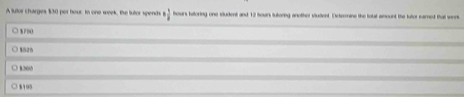 A lutor charges $30 per hour. In one week, the tutor spends 6 1/2  hours tutoring one student and 12 hoars tutoring another student. Determise the total amount the tutor eared that wees
8700
$020
$360
8190