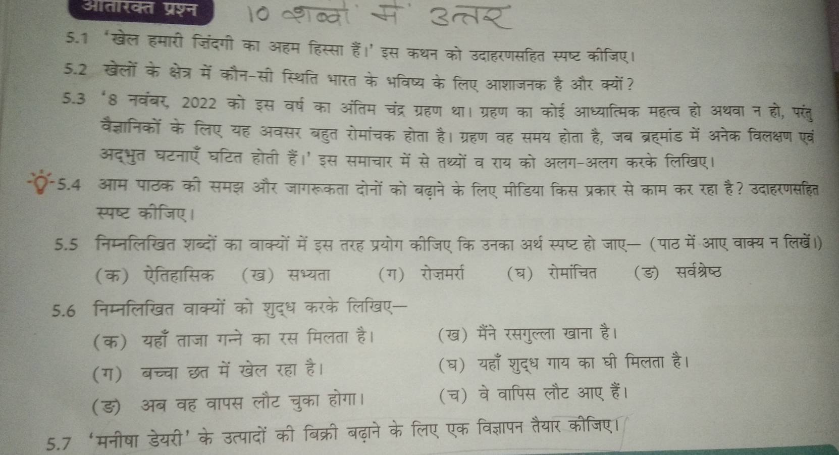 आतारक्त प्रश्न
5.1‘खेल हमारी जिंदगी का ऑहम हिस्सा हैं।' इस कथन को उदाहरणसहित स्पष्ट कीजिए।
5.2 खेलों के क्षेत्र में कौन-सी स्थिति भारत के भविष्य के लिए आशाजनक है और क्यों?
5.3 ‘8 नवंबर, 2022 को इस वर्ष का अंतिम चंद्र ग्रहण था। ग्रहण का कोई आध्यात्मिक महत्व हो अथवा न हो, परंतु
वैज्ञानिकों के लिए यह अवसर बहुत रोमांचक होता है। ग्रहण वह समय होता है, जब ब्रहमांड में अनेक विलक्षण एवं
अद्भुत घटनाएँ घटित होती हैं।' इस समाचार में से तथ्यों व राय को अलग-अलग करके लिखए।
5.4 आम पाठक की समझ और जागरूकता दोनों को बढ़ाने के लिए मीडिया किस प्रकार से काम कर रहा है? उदाहरणसहित
स्पष्ट कीजिए।
5.5 निम्नलिखित शब्दों का वाक्यों में इस तरह प्रयोग कीजिए कि उनका अर्थ स्पष्ट हो जाए— (पाठ में आए वाक्य न लिखें।)
(क) ऐतिहासिकॉ (ख) सभ्यता (ग) रोजमर्रा (घ) रोमांचित (ङ) सर्वश्रेष्ठ
5.6 निम्नलिखत वाक्यों को शुद्ध करके लिखए—
(क) यहाँ ताजा गन्ने का रस मिलता है। (ख) मैंने रसगुल्ला खाना है।
(ग) बच्चा छत में खेल रहा है। (घ) यहाँ शुद्ध गाय का घी मिलता है।
(ङ) अब वह वापस लौट चुका होगा। (च) वे वापिस लौट आए हैं।
5.7 ‘मनीषा डेयरी’के उत्पादों की बिक्री बढ़ाने के लिए एक विज्ञापन तैयार कीजिए।