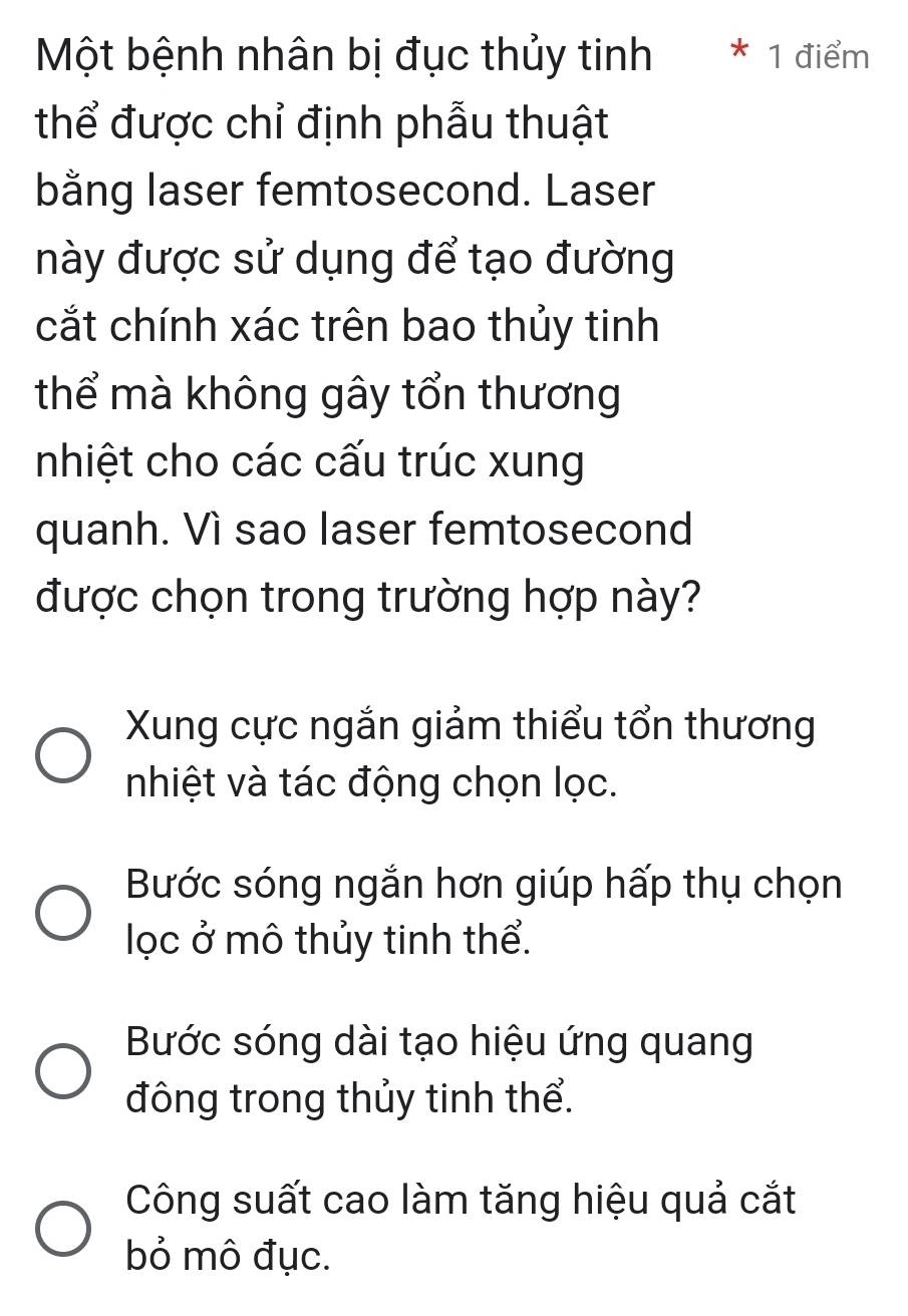 Một bệnh nhân bị đục thủy tinh * 1 điểm
thể được chỉ định phẫu thuật
bằng laser femtosecond. Laser
này được sử dụng để tạo đường
cắt chính xác trên bao thủy tinh
thể mà không gây tổn thương
nhiệt cho các cấu trúc xung
quanh. Vì sao laser femtosecond
được chọn trong trường hợp này?
Xung cực ngắn giảm thiểu tổn thương
nhiệt và tác động chọn lọc.
Bước sóng ngắn hơn giúp hấp thụ chọn
lọc ở mô thủy tinh thể.
Bước sóng dài tạo hiệu ứng quang
đông trong thủy tinh thể.
Công suất cao làm tăng hiệu quả cắt
bỏ mô đục.