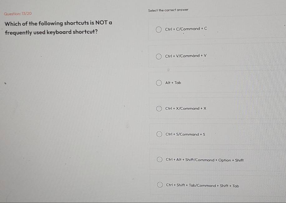 13/20 Select the correct answer
Which of the following shortcuts is NOT a
frequently used keyboard shortcut?
Ctrl+C/Command+C
Ctrl+V/ / Commánd +V
Alt+Tab
Ctrl+X/C ommand +x
Ctrl+S/C Command +S
Ctrl+Alt+Shift/ Command + Option + Shift
Ctrl+Shift+ + Tab/Command +Shift+Tab