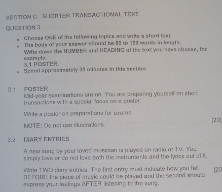 SECTION C： SHORTER TRANSACTIONAL TEXT 
QUESTION 3 
Choose ONE of the following topics and write a short text. 
The body of your answer should be 80 to 100 words in length. 
Write down the NUMBER and HEADING of the text you have chosen, for 
example: 
3.1 POSTER. 
Spend approximately 30 minutes in this section. 
3.1 POSTER 
Mid-year examinations are on. You are preparing yourself on short 
transactions with a special focus on a poster. 
Write a poster on preparations for exams. 
[20] 
NOTE: Do not use illustrations. 
3.2 DIARY ENTRIES 
A new song by your loved musician is played on radio or TV. You 
simply love or do not love both the instruments and the lyrics out of it. 
Write TWO diary entries. The first entry must indicate how you felt [ 20
BEFORE the piece of music could be played and the second should 
express your feelings AFTER listening to the song.