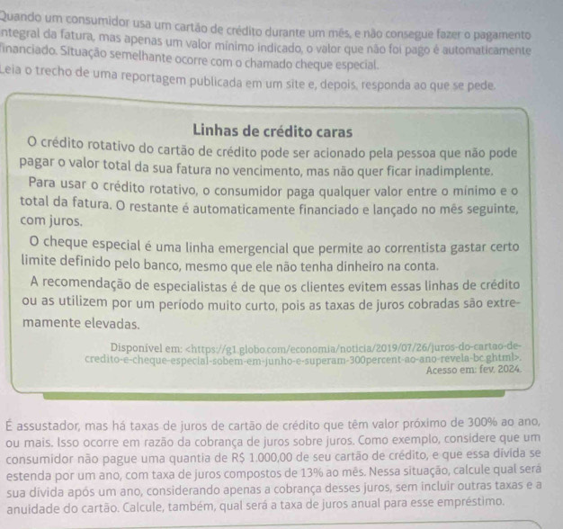 Quando um consumidor usa um cartão de crédito durante um mês, e não consegue fazer o pagamento
integral da fatura, mas apenas um valor mínimo indicado, o valor que não foi pago é automaticamente
financiado. Situação semelhante ocorre com o chamado cheque especial.
Leia o trecho de uma reportagem publicada em um site e, depois, responda ao que se pede.
Linhas de crédito caras
O crédito rotativo do cartão de crédito pode ser acionado pela pessoa que não pode
pagar o valor total da sua fatura no vencimento, mas não quer ficar inadimplente.
Para usar o crédito rotativo, o consumidor paga qualquer valor entre o mínimo e o
total da fatura. O restante é automaticamente financiado e lançado no mês seguinte,
com juros.
O cheque especial é uma linha emergencial que permite ao correntista gastar certo
limite definido pelo banco, mesmo que ele não tenha dinheiro na conta.
A recomendação de especialistas é de que os clientes evitem essas linhas de crédito
ou as utilizem por um período muito curto, pois as taxas de juros cobradas são extre-
mamente elevadas.
Disponível em:.
Acesso em: fev 2024.
É assustador, mas há taxas de juros de cartão de crédito que têm valor próximo de 300% ao ano,
ou mais. Isso ocorre em razão da cobrança de juros sobre juros. Como exemplo, considere que um
consumidor não pague uma quantia de R$ 1.000,00 de seu cartão de crédito, e que essa divida se
estenda por um ano, com taxa de juros compostos de 13% ao mês. Nessa situação, calcule qual será
sua dívida após um ano, considerando apenas a cobrança desses juros, sem incluir outras taxas e a
anuidade do cartão. Calcule, também, qual será a taxa de juros anual para esse empréstimo.