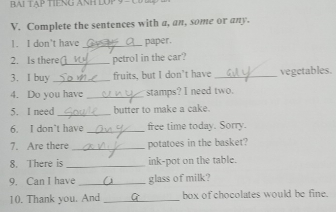 BAI TẠP TIENG ANH LOP 9 = C 
V. Complete the sentences with a, an, some or any. 
1. I don’t have _paper. 
2. Is there _petrol in the car? 
3. I buy _fruits, but I don't have _vegetables. 
4. Do you have _stamps? I need two. 
5. I need _butter to make a cake. 
6. I don’t have _free time today. Sorry. 
7. Are there _potatoes in the basket? 
8. There is _ink-pot on the table. 
9. Can I have _glass of milk? 
10. Thank you. And _box of chocolates would be fine.