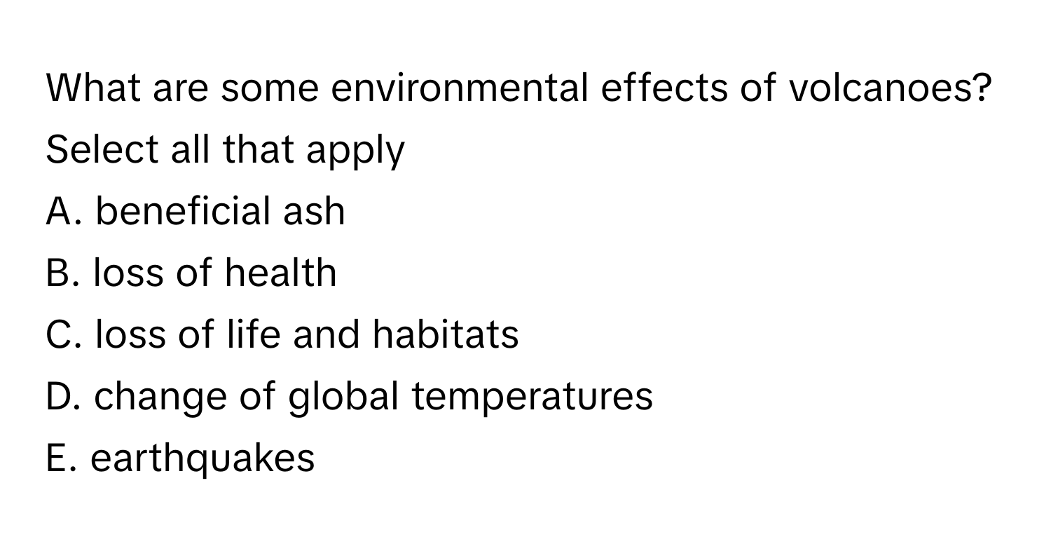 What are some environmental effects of volcanoes? Select all that apply

A. beneficial ash
B. loss of health
C. loss of life and habitats
D. change of global temperatures
E. earthquakes