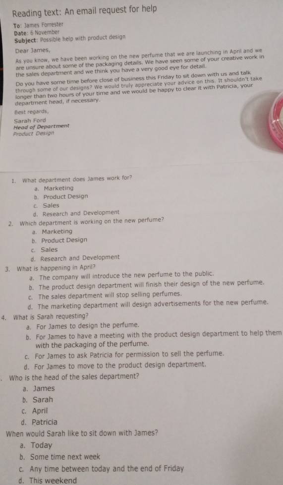 Reading text: An email request for help
To: James Forrester
Date: 6 November
Subject: Possible help with product design
Dear James,
As you know, we have been working on the new perfume that we are launching in April and we
are unsure about some of the packaging details. We have seen some of your creative work in
the sales department and we think you have a very good eye for detail.
Do you have some time before close of business this Friday to sit down with us and talk
through some of our designs? We would truly appreciate your advice on this. It shouldn't take
longer than two hours of your time and we would be happy to clear it with Patricia, your
department head, if necessary.
Best regards
Sarah Ford
Head of Department
Product Design
1. What department does James work for?
a.Marketing
b. Product Design
c. Sales
d. Research and Development
2. Which department is working on the new perfume?
a. Marketing
b. Product Design
c. Sales
d. Research and Development
3. What is happening in April?
a. The company will introduce the new perfume to the public.
b. The product design department will finish their design of the new perfume.
c. The sales department will stop selling perfumes.
d. The marketing department will design advertisements for the new perfume.
4. What is Sarah requesting?
a. For James to design the perfume.
b. For James to have a meeting with the product design department to help them
with the packaging of the perfume.
c. For James to ask Patricia for permission to sell the perfume.
d. For James to move to the product design department.
. Who is the head of the sales department?
a. James
b. Sarah
c. April
d. Patricia
When would Sarah like to sit down with James?
a. Today
b. Some time next week
c. Any time between today and the end of Friday
d. This weekend