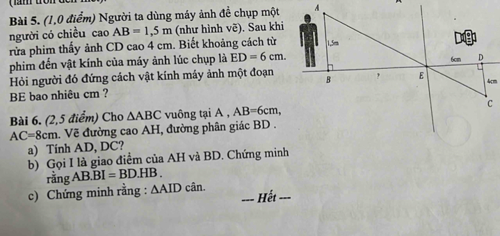 (1,0 điểm) Người ta dùng máy ảnh đề chụp một 
người có chiều cao AB=1,5m (như hình vẽ). Sau khi 
rừa phim thấy ảnh CD cao 4 cm. Biết khoảng cách từ 
phim đến vật kính của máy ảnh lúc chụp là ED=6cm. 
Hỏi người đó đứng cách vật kính máy ảnh một đoạn 
BE bao nhiêu cm ? 
Bài 6. (2,5 điểm) Cho △ ABC vuông tại A , AB=6cm,
AC=8cm. Vẽ đường cao AH, đường phân giác BD. 
a) Tính AD, DC? 
b) Gọi I là giao điểm của AH và BD. Chứng minh 
rằng AB. BI=BD.HB. 
c) Chứng minh rằng : ∆AID cân. 
Hết