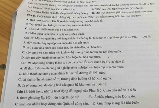 Tể lượng ra miền Bắc chở vũ khi vào Nam đánh Mỹ.
Cầu 15, Tử trong phong trào Đồng khởi ở miền Nam Việt Nam, tổ chức đoàn thể chính trị nào sau đây đã ra đời?
A. Liên minh Nhân dân Việt - Miên - Lào. B. Việt Nam Độc lập Đồng minh (Việt Minh).
C. Mặt trận Thống nhất dân tộc phản đế Đông Dương. D. Mặt trận Dân tộc giải phóng miền Nam Việt Nam.
Câu 16. Cuộc kháng chiến chống Mỹ, cứu nước của Việt Nam diễn ra trong bối cảnh nào sau đây?
A. Hoà hoãn Đông - Tây là xu thể chủ đạo trong quan hệ quốc tế.
B. Trật tự thể giới hai cực I-an-ta từng bước hình thành.
C. Các cuộc chiến tranh cục bộ đã chẩm dứt.
D. Chiến tranh lạnh diễn ra ngày càng căng thẳng.
Cầu 17. Một trong những nội dung chính của đường lối Đối mới ở Việt Nam giai đoạn 1986 - 1995 là
A. đầy mạnh công nghiệp hoá, hiện đại hoá đất nước.
B. xây dựng nhà nước của nhân dân, do nhân dân, vì nhân dân.
C. xây dựng và phát triển nền kinh tế thị trường định hướng xã hội chủ nghĩa.
D. tiếp tục đấy mạnh công nghiệp hóa, hiện đại hóa đất nước.
Câu 18. Một trong những thành tựu cơ bản của Đổi mới chính trị ở Việt Nam là
A. đã thực hiện thành công sự nghiệp công nghiệp hoá, hiện đại hoá đất nước.
B. hình thành hệ thống quan điểm lí luận về đường lối Đổi mới.
C. đã phát triển nền kinh tế thị trường định hướng xã hội chủ nghĩa.
D. đa phương hoá, đa dạng hoá các quan hệ khu vực và quốc tế.
Câu 19. Một trong những hoạt động đối ngoại của Phan Bội Châu đầu thế ki XX là
A. tham gia sáng lập Hội liên hiệp thuộc địa. B. tổ chức phong trào Đông du.
C. tham dự nhiều hoạt động của Quốc tế cộng sản. D. Gia nhập Đảng Xã hội Pháp.