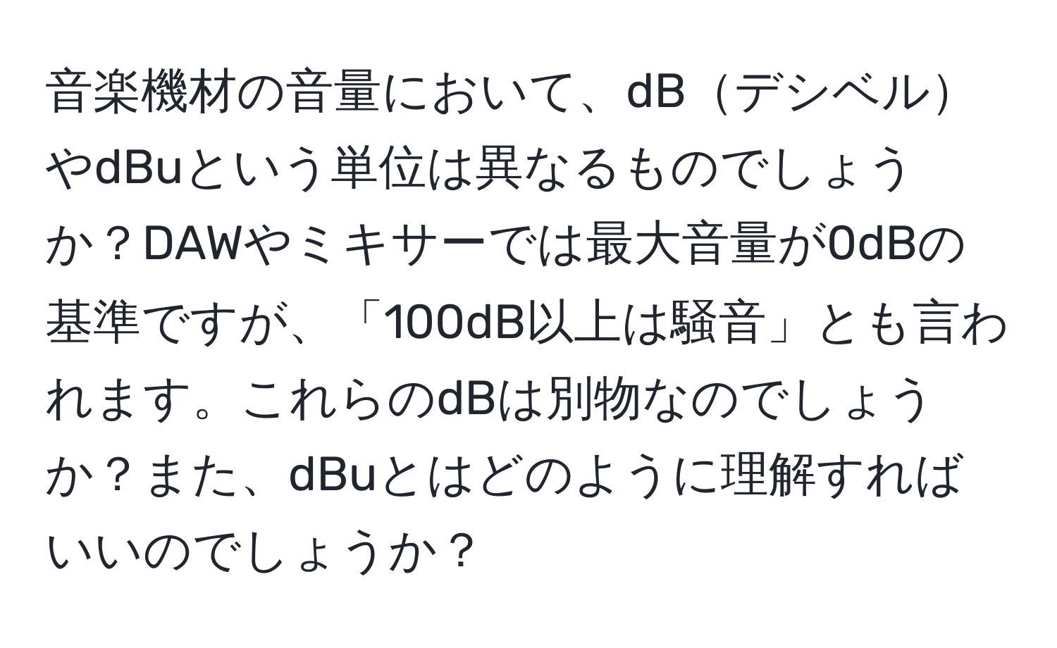 音楽機材の音量において、dBデシベルやdBuという単位は異なるものでしょうか？DAWやミキサーでは最大音量が0dBの基準ですが、「100dB以上は騒音」とも言われます。これらのdBは別物なのでしょうか？また、dBuとはどのように理解すればいいのでしょうか？