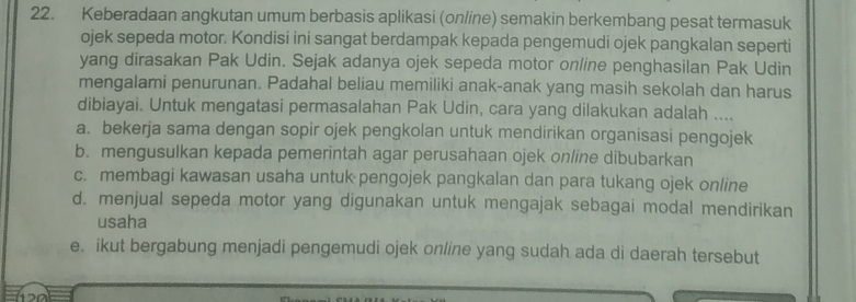 Keberadaan angkutan umum berbasis aplikasi (online) semakin berkembang pesat termasuk
ojek sepeda motor. Kondisi ini sangat berdampak kepada pengemudi ojek pangkalan seperti
yang dirasakan Pak Udin. Sejak adanya ojek sepeda motor online penghasilan Pak Udin
mengalami penurunan. Padahal beliau memiliki anak-anak yang masih sekolah dan harus
dibiayai. Untuk mengatasi permasalahan Pak Udin, cara yang dilakukan adalah ....
a. bekerja sama dengan sopir ojek pengkolan untuk mendirikan organisasi pengojek
b. mengusulkan kepada pemerintah agar perusahaan ojek online dibubarkan
c. membagi kawasan usaha untuk pengojek pangkalan dan para tukang ojek online
d. menjual sepeda motor yang digunakan untuk mengajak sebagai modal mendirikan
usaha
e. ikut bergabung menjadi pengemudi ojek online yang sudah ada di daerah tersebut