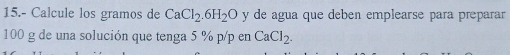 15.- Calcule los gramos de CaCl_2.6H_2O y de agua que deben emplearse para preparar
100 g de una solución que tenga 5 % p/p en CaCl_2.