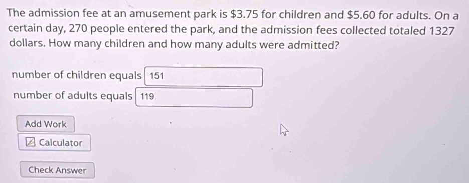 The admission fee at an amusement park is $3.75 for children and $5.60 for adults. On a
certain day, 270 people entered the park, and the admission fees collected totaled 1327
dollars. How many children and how many adults were admitted?
number of children equals 151
number of adults equals 119
Add Work
Calculator
Check Answer