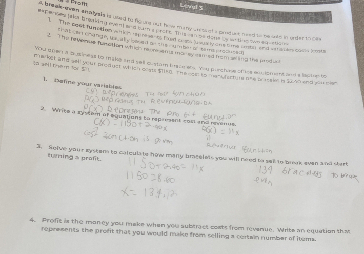 à Profit 
Level 3 
A break-even analysis is used to figure out how many units of a product need to be sold in order to pa 
expenses (aka breaking even) and turn a profit. This can be done by writing two equations 
1. The cost function which represents fixed costs (usually one time costs) and variables costs (costs 
that can change, usually based on the number of items produced) 
2. The revenue function which represents money earned from selling the product 
to sell them for $11. You open a business to make and sell custom bracelets. You purchase office equipment and a laptop to 
market and sell your product which costs $1150. The cost to manufacture one bracelet is $2.40 and you plan 
1. Define your variables 
2. Write a system of equations to represent cost and revenue. 
3. Solve your system to calculate how many bracelets you will need to sell to break even and start 
turning a profit. 
4. Profit is the money you make when you subtract costs from revenue. Write an equation that 
represents the profit that you would make from selling a certain number of items.