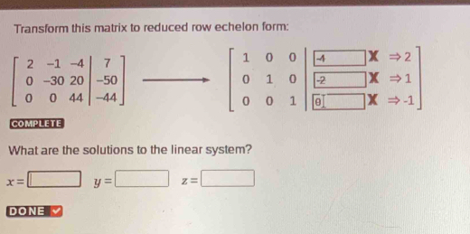 Transform this matrix to reduced row echelon form:
beginbmatrix 2&-1&-4 0&-30&20&20 0&0&4beginbmatrix 7 -50 -44endbmatrix
beginbmatrix 1&0&0 0&1&0 0&0&1endbmatrix beginbmatrix □ boxed -2xRightarrow &□ &x&1 overline □ &□ &x&-1endbmatrix
COMPLETE
What are the solutions to the linear system?
x=□ y=□ z=□
DONE