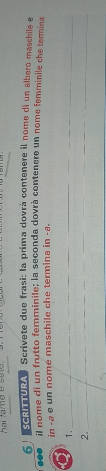 hai fame e sete. 
6 SCRITTURA Scrivete due frasi: la prima dovrà contenere il nome di un albero maschile e 
il nome di un frutto femminile; la seconda dovrà contenere un nome femminile che termina 
in -a e un nome maschile che termina in -a. 
1._ 
2._