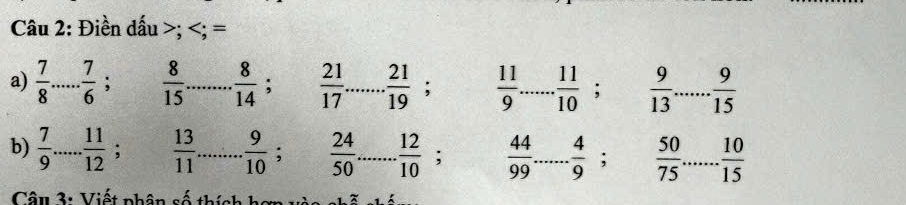 Điền dấu ; ; = 
a)  7/8  _  7/6  :  8/15  _  8/14 ;  21/17  _  21/19 ;  11/9  _  11/10 ;  9/13  _  9/15 
b)  7/9  _  11/12  :  13/11  _  9/10 ;  24/50  _  12/10 ;  44/99  _  4/9 ;  50/75  _  10/15 
Câu 3: Viết phân số thích hợn vào