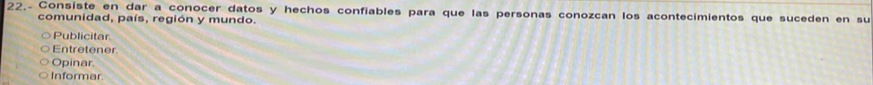 22.- Consiste en dar a conocer datos y hechos confiables para que las personas conozcan los acontecimientos que suceden en su 
comunidad, país, región y mundo. 
Publicitar 
Entretener. 
Opinar 
Informar