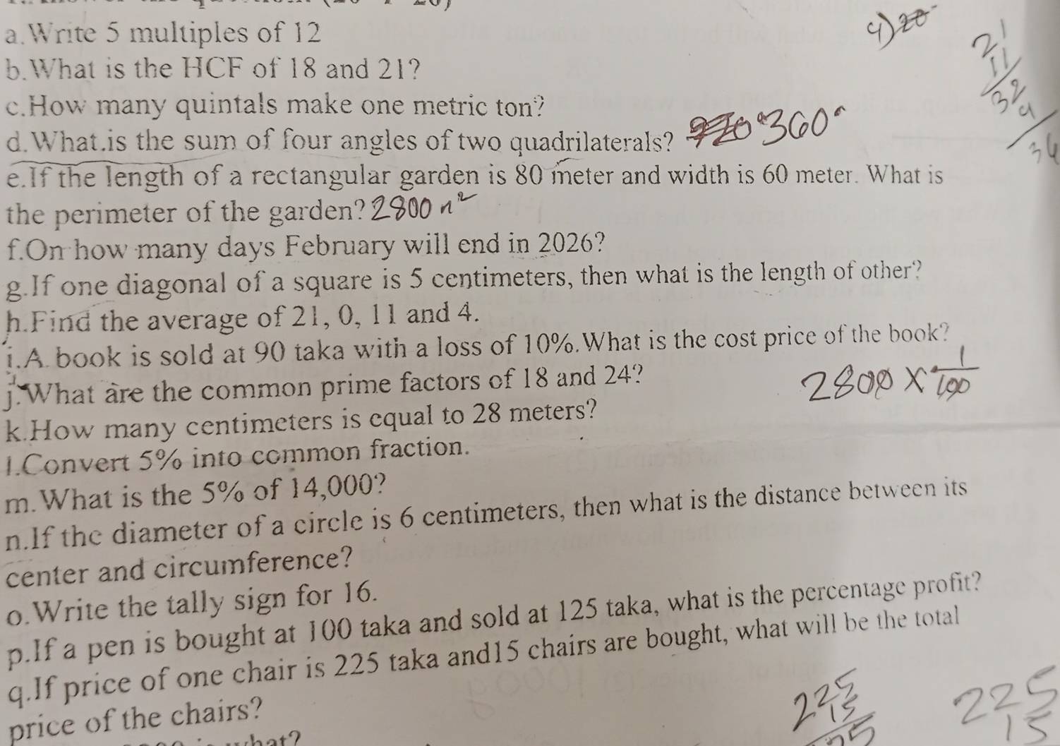 Write 5 multiples of 12
b.What is the HCF of 18 and 21? 
c.How many quintals make one metric ton? 
d.What.is the sum of four angles of two quadrilaterals? 
e.If the length of a rectangular garden is 80 meter and width is 60 meter. What is 
the perimeter of the garden? 
f.On how many days February will end in 2026? 
g.If one diagonal of a square is 5 centimeters, then what is the length of other? 
h.Find the average of 21, 0, 11 and 4. 
i.A book is sold at 90 taka with a loss of 10%.What is the cost price of the book? 
j.What are the common prime factors of 18 and 24? 
k.How many centimeters is equal to 28 meters? 
1.Convert 5% into common fraction. 
m.What is the 5% of 14,000? 
n.If the diameter of a circle is 6 centimeters, then what is the distance between its 
center and circumference? 
o.Write the tally sign for 16. 
p.If a pen is bought at 100 taka and sold at 125 taka, what is the percentage profit? 
q.If price of one chair is 225 taka and15 chairs are bought, what will be the total 
price of the chairs?